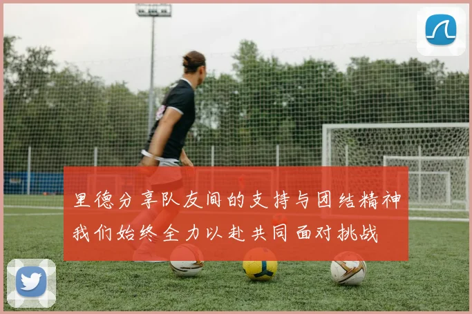 里德分享队友间的支持与团结精神我们始终全力以赴共同面对挑战