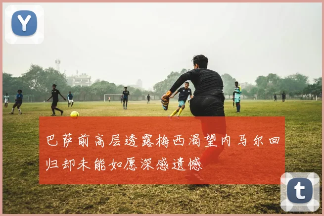 巴萨前高层透露梅西渴望内马尔回归却未能如愿深感遗憾