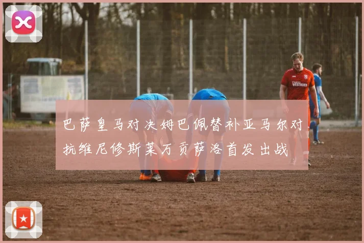 巴萨皇马对决姆巴佩替补亚马尔对抗维尼修斯莱万贡萨洛首发出战