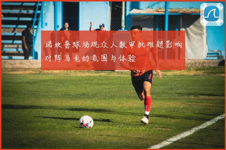 诺坎普球场观众人数审批难题影响对阵马竞的氛围与体验