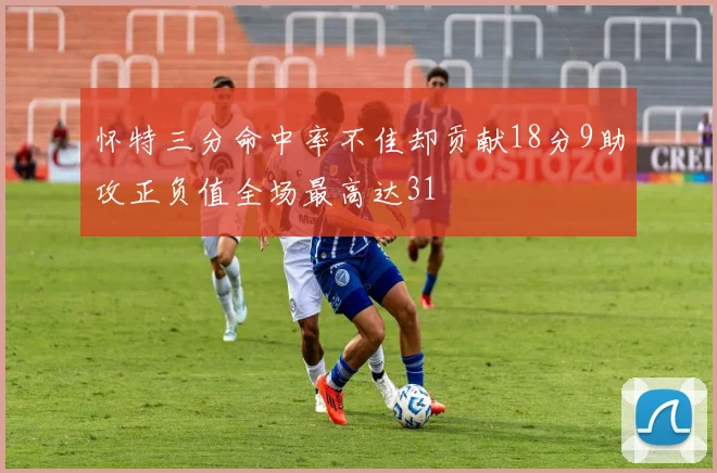 怀特三分命中率不佳却贡献18分9助攻正负值全场最高达31