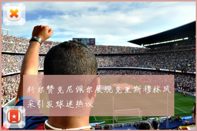 科尔赞克尼佩尔展现克里斯穆林风采引发球迷热议