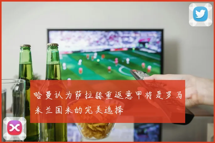 哈曼认为萨拉赫重返意甲将是罗马米兰国米的完美选择