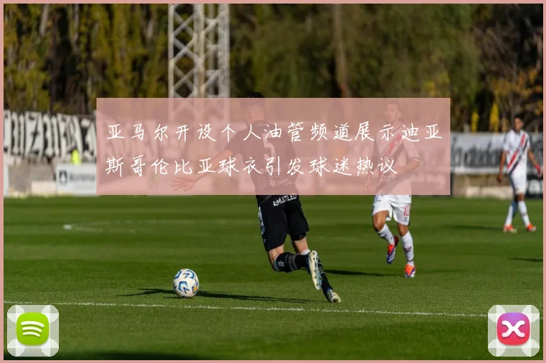 亚马尔开设个人油管频道展示迪亚斯哥伦比亚球衣引发球迷热议
