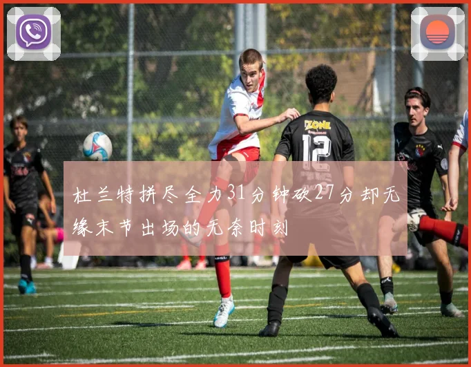 杜兰特拼尽全力31分钟砍27分却无缘末节出场的无奈时刻
