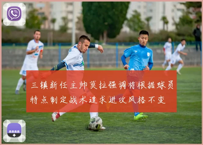 三镇新任主帅莫拉强调将根据球员特点制定战术追求进攻风格不变