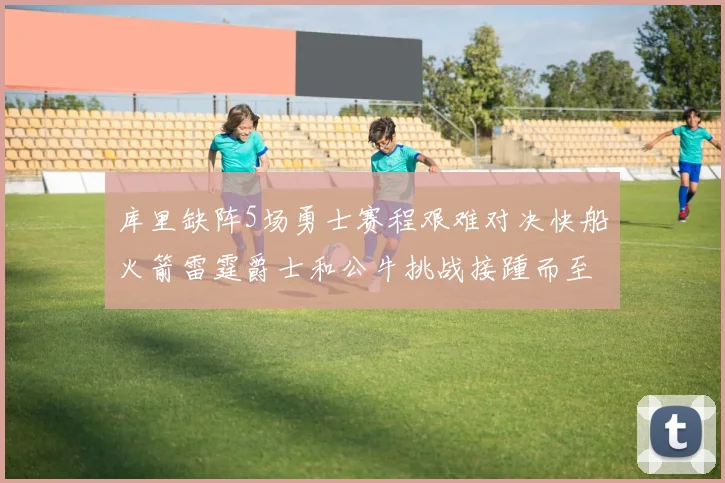 库里缺阵5场勇士赛程艰难对决快船火箭雷霆爵士和公牛挑战接踵而至