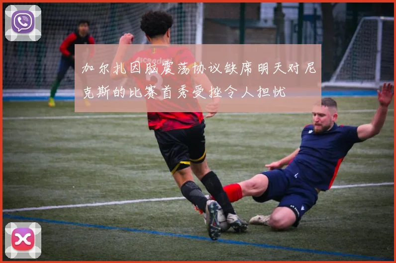 加尔扎因脑震荡协议缺席明天对尼克斯的比赛首秀受挫令人担忧