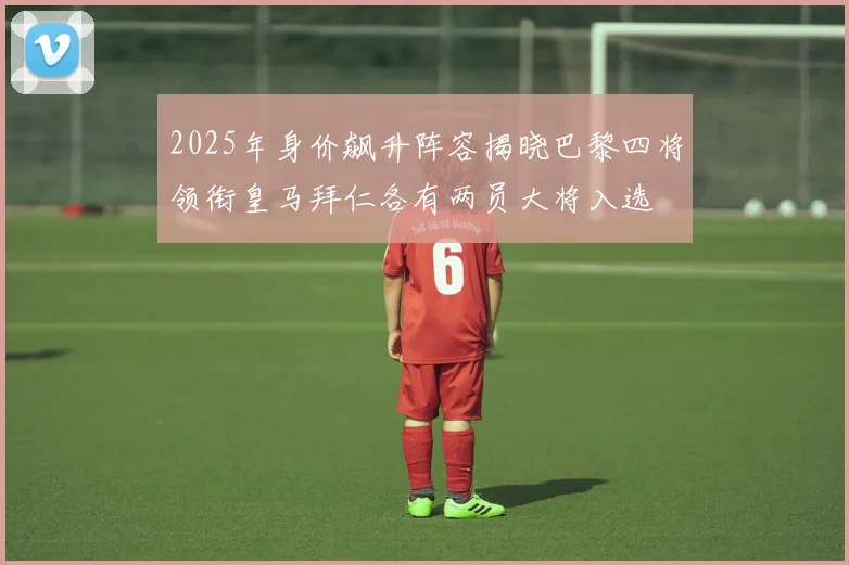 2025年身价飙升阵容揭晓巴黎四将领衔皇马拜仁各有两员大将入选