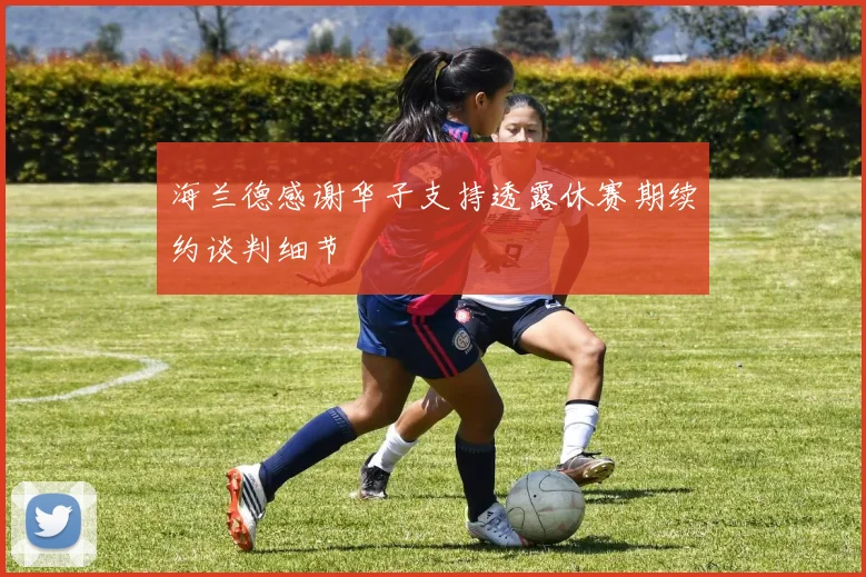 海兰德感谢华子支持透露休赛期续约谈判细节