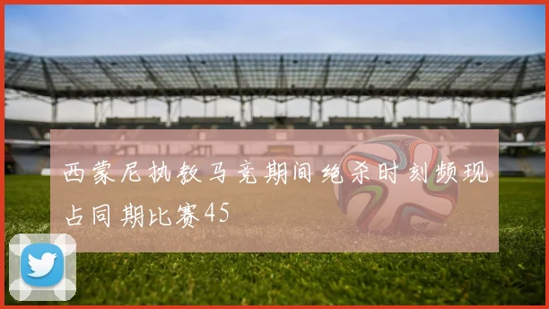 西蒙尼执教马竞期间绝杀时刻频现占同期比赛45