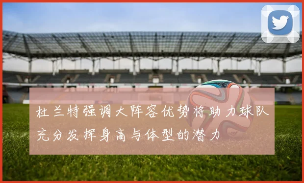 杜兰特强调大阵容优势将助力球队充分发挥身高与体型的潜力