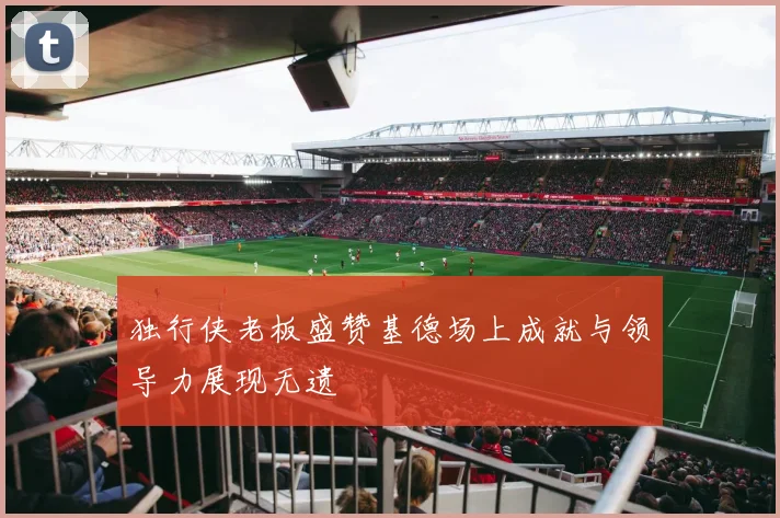 独行侠老板盛赞基德场上成就与领导力展现无遗