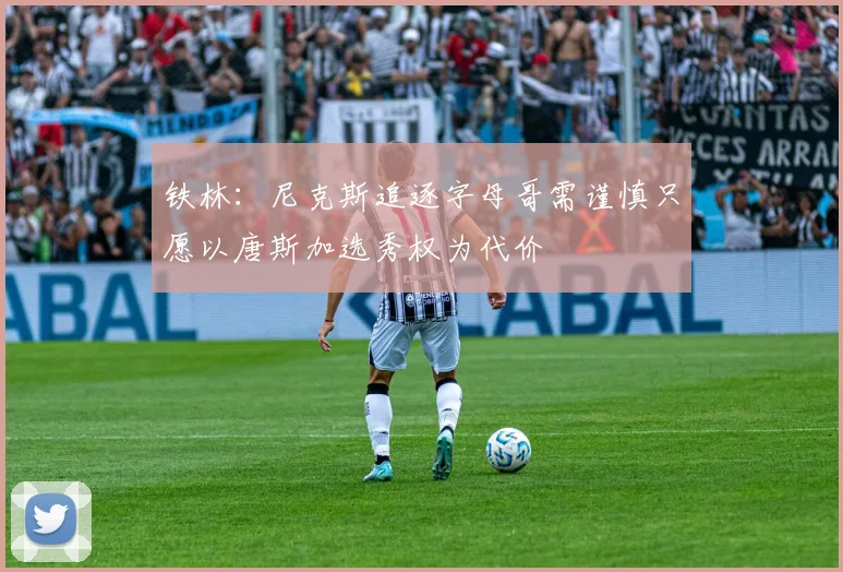 铁林：尼克斯追逐字母哥需谨慎只愿以唐斯加选秀权为代价