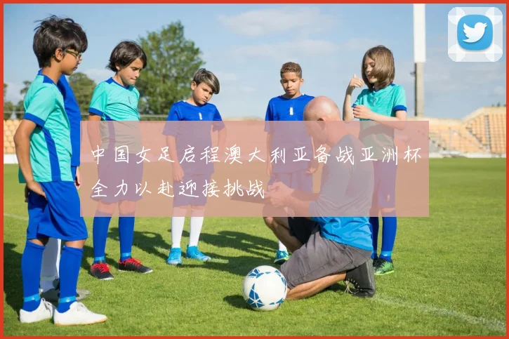 中国女足启程澳大利亚备战亚洲杯全力以赴迎接挑战