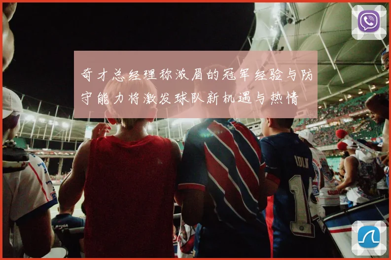 奇才总经理称浓眉的冠军经验与防守能力将激发球队新机遇与热情