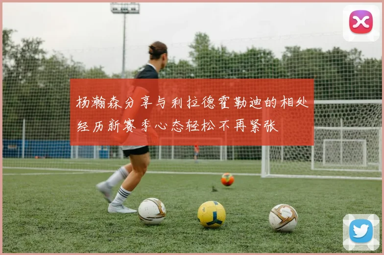 杨瀚森分享与利拉德霍勒迪的相处经历新赛季心态轻松不再紧张