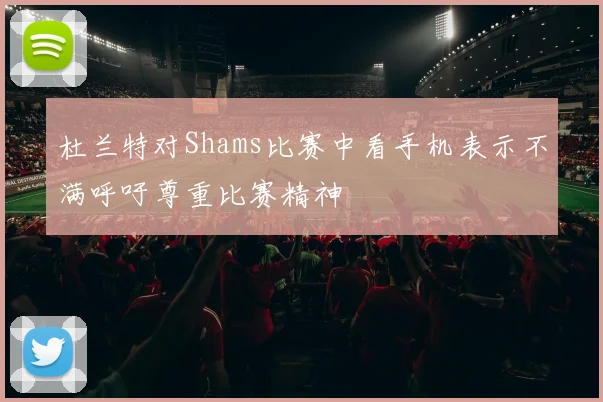 杜兰特对Shams比赛中看手机表示不满呼吁尊重比赛精神
