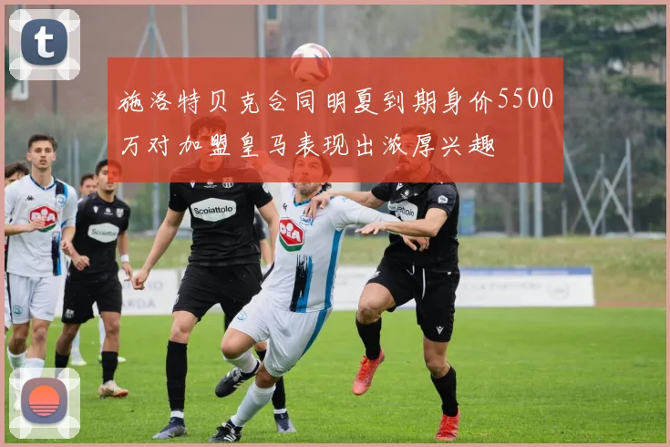 施洛特贝克合同明夏到期身价5500万对加盟皇马表现出浓厚兴趣