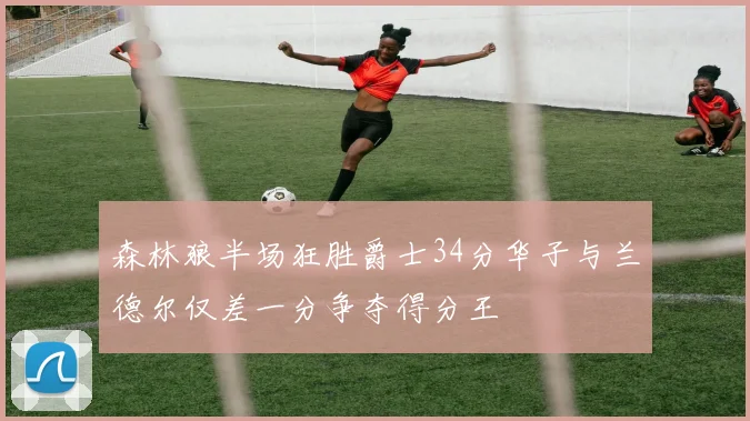 森林狼半场狂胜爵士34分华子与兰德尔仅差一分争夺得分王