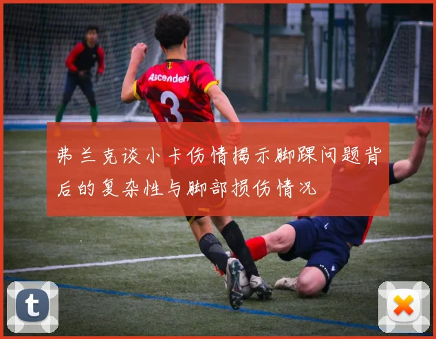 弗兰克谈小卡伤情揭示脚踝问题背后的复杂性与脚部损伤情况