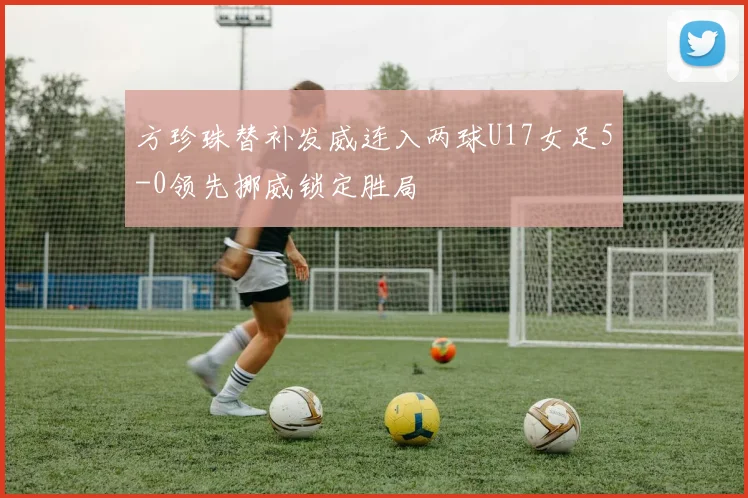 方珍珠替补发威连入两球U17女足5-0领先挪威锁定胜局