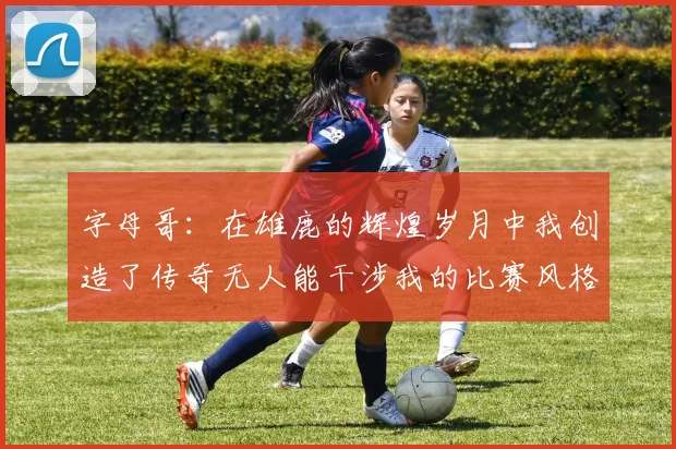 字母哥：在雄鹿的辉煌岁月中我创造了传奇无人能干涉我的比赛风格