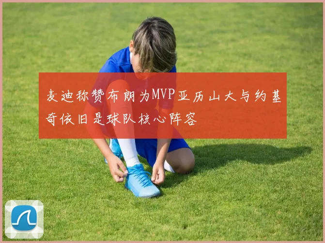 麦迪称赞布朗为MVP亚历山大与约基奇依旧是球队核心阵容