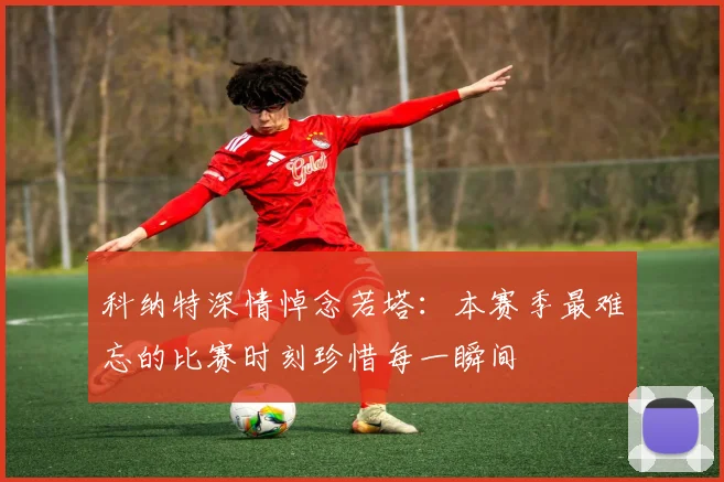 科纳特深情悼念若塔：本赛季最难忘的比赛时刻珍惜每一瞬间