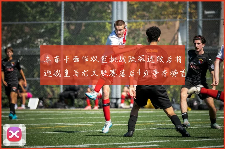 本菲卡面临双重挑战欧冠连败后将迎战皇马尤文联赛落后4分争夺榜首