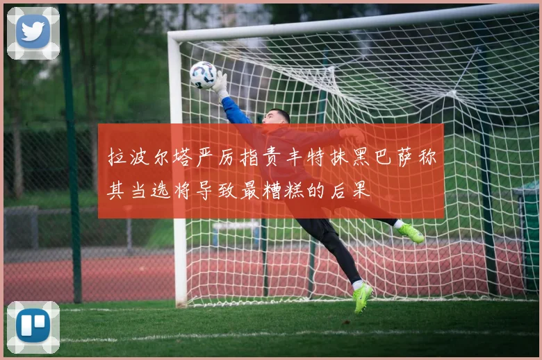 拉波尔塔严厉指责丰特抹黑巴萨称其当选将导致最糟糕的后果