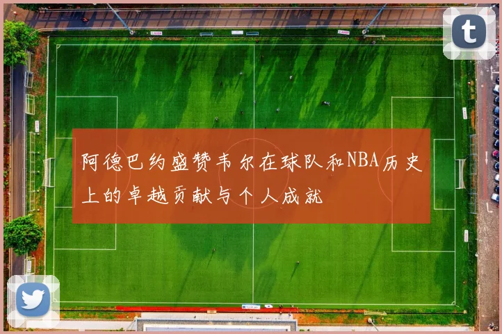 阿德巴约盛赞韦尔在球队和NBA历史上的卓越贡献与个人成就