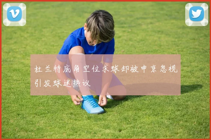 杜兰特底角空位求球却被申京忽视引发球迷热议