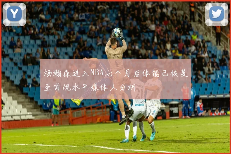 杨瀚森进入NBA七个月后体能已恢复至常规水平媒体人分析